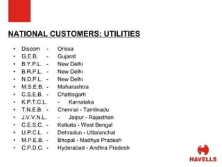 NATIONAL CUSTOMERS: UTILITIES Discom - Orissa G.E.B. - Gujarat B.Y.P.L. - New Delhi B.R.P.L. - New Delhi N.D.P.L. - New Delhi M.S.E.B. - Maharashtra C.S.E.B. - Chattisgarh K.P.T.C.L. - Karnataka  T.N.E.B. - Chennai - Tamilnadu J.V.V.N.L. - Jaipur - Rajasthan  C.E.S.C. - Kolkata - West Bengal U.P.C.L. - Dehradun - Uttaranchal  M.P.E.B. - Bhopal - Madhya Pradesh C.P.D.C. - Hyderabad - Andhra Pradesh 