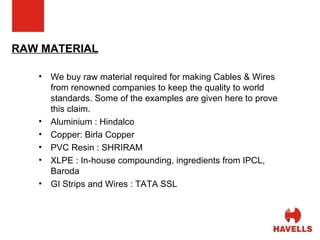 RAW MATERIAL We buy raw material required for making Cables & Wires from renowned companies to keep the quality to world standards. Some of the examples are given here to prove this claim.  Aluminium : Hindalco Copper: Birla Copper PVC Resin : SHRIRAM XLPE : In-house compounding, ingredients from IPCL, Baroda GI Strips and Wires : TATA SSL 