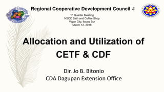 Regional Cooperative Development Council -I
1st Quarter Meeting
NSCC Bath and Coffee Shop
Vigan City, Ilocos Sur
March 12, 2018
Allocation and Utilization of
CETF & CDF
Dir. Jo B. Bitonio
CDA Dagupan Extension Office
 