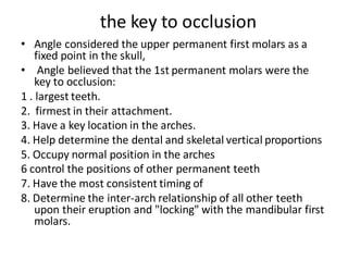 the key to occlusion
• Angle considered the upper permanent first molars as a
fixed point in the skull,
• Angle believed that the 1st permanent molars were the
key to occlusion:
1 . largest teeth.
2. firmest in their attachment.
3. Have a key location in the arches.
4. Help determine the dental and skeletal vertical proportions
5. Occupy normal position in the arches
6 control the positions of other permanent teeth
7. Have the most consistent timing of
8. Determine the inter-arch relationship of all other teeth
upon their eruption and "locking" with the mandibular first
molars.
 