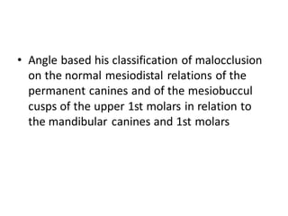 • Angle based his classification of malocclusion
on the normal mesiodistal relations of the
permanent canines and of the mesiobuccul
cusps of the upper 1st molars in relation to
the mandibular canines and 1st molars
 