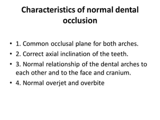 Characteristics of normal dental
occlusion
• 1. Common occlusal plane for both arches.
• 2. Correct axial inclination of the teeth.
• 3. Normal relationship of the dental arches to
each other and to the face and cranium.
• 4. Normal overjet and overbite
 