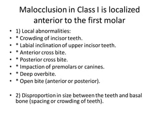 Malocclusion in Class I is localized
anterior to the first molar
• 1) Local abnormalities:
• * Crowding of incisorteeth.
• * Labial inclinationof upper incisorteeth.
• * Anteriorcross bite.
• * Posteriorcross bite.
• * Impaction of premolars or canines.
• * Deep overbite.
• * Open bite (anterioror posterior).
• 2) Disproportionin size betweenthe teeth and basal
bone (spacing or crowding of teeth).
 
