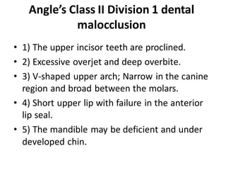 Angle’s Class II Division 1 dental
malocclusion
• 1) The upper incisor teeth are proclined.
• 2) Excessive overjet and deep overbite.
• 3) V-shaped upper arch; Narrow in the canine
region and broad between the molars.
• 4) Short upper lip with failure in the anterior
lip seal.
• 5) The mandible may be deficient and under
developed chin.
 