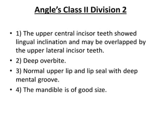 Angle’s Class II Division 2
• 1) The upper central incisor teeth showed
lingual inclination and may be overlapped by
the upper lateral incisor teeth.
• 2) Deep overbite.
• 3) Normal upper lip and lip seal with deep
mental groove.
• 4) The mandible is of good size.
 
