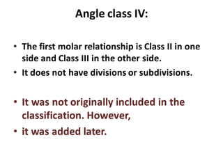 Angle class IV:
• The first molar relationship is Class II in one
side and Class III in the other side.
• It does not have divisions or subdivisions.
• It was not originally included in the
classification. However,
• it was added later.
 