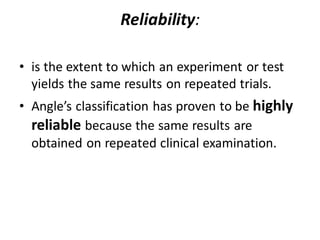Reliability:
• is the extent to which an experiment or test
yields the same results on repeated trials.
• Angle’s classification has proven to be highly
reliable because the same results are
obtained on repeated clinical examination.
 