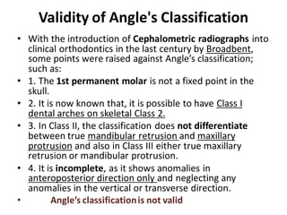 Validity of Angle's Classification
• With the introduction of Cephalometric radiographs into
clinical orthodontics in the last century by Broadbent,
some points were raised against Angle’s classification;
such as:
• 1. The 1st permanent molar is not a fixed point in the
skull.
• 2. It is now known that, it is possible to have Class I
dental arches on skeletal Class 2.
• 3. In Class II, the classification does not differentiate
between true mandibular retrusion and maxillary
protrusion and also in Class III either true maxillary
retrusion or mandibular protrusion.
• 4. It is incomplete, as it shows anomalies in
anteroposterior direction only and neglecting any
anomalies in the vertical or transverse direction.
• Angle’s classificationis not valid
 