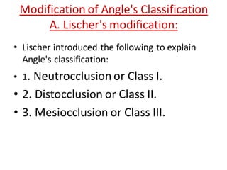 Modification of Angle's Classification
A. Lischer's modification:
• Lischer introduced the following to explain
Angle's classification:
• 1. Neutrocclusion or Class I.
• 2. Distocclusion or Class II.
• 3. Mesiocclusion or Class III.
 