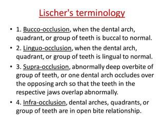 Lischer's terminology
• 1. Bucco-occlusion, when the dental arch,
quadrant, or group of teeth is buccal to normal.
• 2. Linguo-occlusion, when the dental arch,
quadrant, or group of teeth is lingual to normal.
• 3. Supra-occlusion, abnormally deep overbite of
group of teeth, or one dental arch occludes over
the opposing arch so that the teeth in the
respective jaws overlap abnormally.
• 4. Infra-occlusion, dental arches, quadrants, or
group of teeth are in open bite relationship.
 