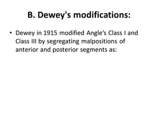 B. Dewey's modifications:
• Dewey in 1915 modified Angle’s Class I and
Class III by segregating malpositions of
anterior and posterior segments as:
 