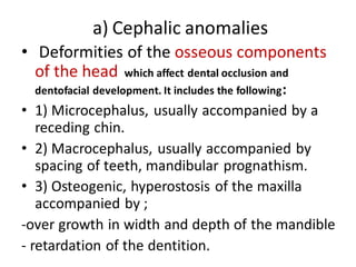 a) Cephalic anomalies
• Deformities of the osseous components
of the head which affect dental occlusion and
dentofacial development. It includes the following:
• 1) Microcephalus, usually accompanied by a
receding chin.
• 2) Macrocephalus, usually accompanied by
spacing of teeth, mandibular prognathism.
• 3) Osteogenic, hyperostosis of the maxilla
accompanied by ;
-over growth in width and depth of the mandible
- retardation of the dentition.
 