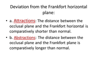 Deviation from the Frankfort horizontal
plane:
• a. Attractions: The distance between the
occlusal plane and the Frankfort horizontal is
comparatively shorter than normal.
• b. Abstractions: The distance between the
occlusal plane and the Frankfort plane is
comparatively longer than normal.
 
