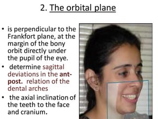 2. The orbital plane
• is perpendicular to the
Frankfort plane, at the
margin of the bony
orbit directly under
the pupil of the eye.
• determine sagittal
deviations in the ant-
post. relation of the
dental arches
• the axial inclination of
the teeth to the face
and cranium.
 