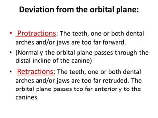 Deviation from the orbital plane:
• Protractions: The teeth, one or both dental
arches and/or jaws are too far forward.
• (Normally the orbital plane passes through the
distal incline of the canine)
• Retractions: The teeth, one or both dental
arches and/or jaws are too far retruded. The
orbital plane passes too far anteriorly to the
canines.
 