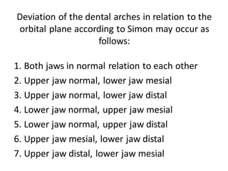 Deviation of the dental arches in relation to the
orbital plane according to Simon may occur as
follows:
1. Both jaws in normal relation to each other
2. Upper jaw normal, lower jaw mesial
3. Upper jaw normal, lower jaw distal
4. Lower jaw normal, upper jaw mesial
5. Lower jaw normal, upper jaw distal
6. Upper jaw mesial, lower jaw distal
7. Upper jaw distal, lower jaw mesial
 