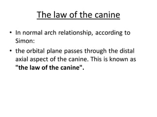 The law of the canine
• In normal arch relationship, according to
Simon:
• the orbital plane passes through the distal
axial aspect of the canine. This is known as
"the law of the canine".
 