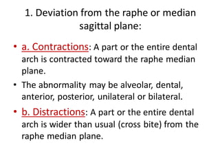 1. Deviation from the raphe or median
sagittal plane:
• a. Contractions: A part or the entire dental
arch is contracted toward the raphe median
plane.
• The abnormality may be alveolar, dental,
anterior, posterior, unilateral or bilateral.
• b. Distractions: A part or the entire dental
arch is wider than usual (cross bite) from the
raphe median plane.
 