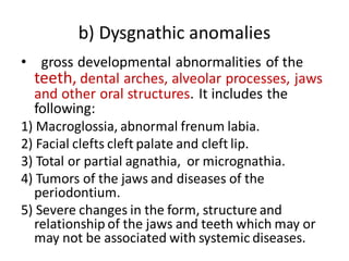 b) Dysgnathic anomalies
• gross developmental abnormalities of the
teeth, dental arches, alveolar processes, jaws
and other oral structures. It includes the
following:
1) Macroglossia, abnormal frenum labia.
2) Facial clefts cleft palate and cleft lip.
3) Total or partial agnathia, or micrognathia.
4) Tumors of the jaws and diseases of the
periodontium.
5) Severe changes in the form, structure and
relationship of the jaws and teeth which may or
may not be associated with systemic diseases.
 
