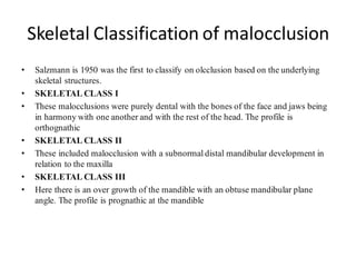 Skeletal Classification of malocclusion
• Salzmann is 1950 was the first to classify on olcclusion based on the underlying
skeletal structures.
• SKELETAL CLASS I
• These malocclusions were purely dental with the bones of the face and jaws being
in harmony with one another and with the rest of the head. The profile is
orthognathic
• SKELETAL CLASS II
• These included malocclusion with a subnormal distal mandibular development in
relation to the maxilla
• SKELETAL CLASS III
• Here there is an over growth of the mandible with an obtuse mandibular plane
angle. The profile is prognathic at the mandible
 