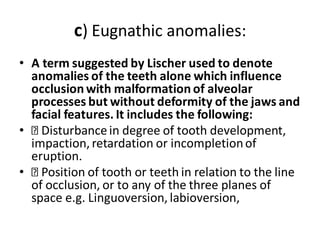 c) Eugnathic anomalies:
• A term suggested by Lischer used to denote
anomalies of the teeth alone which influence
occlusion with malformation of alveolar
processes but without deformity of the jaws and
facial features. It includes the following:
• Disturbancein degree of tooth development,
impaction, retardation or incompletionof
eruption.
• Position of tooth or teeth in relation to the line
of occlusion, or to any of the three planes of
space e.g. Linguoversion, labioversion,
 