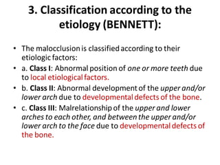 3. Classification according to the
etiology (BENNETT):
• The malocclusionis classifiedaccording to their
etiologic factors:
• a. Class I: Abnormal position of one or more teeth due
to local etiologicalfactors.
• b. Class II: Abnormal developmentof the upper and/or
lower arch due to developmentaldefects of the bone.
• c. Class III: Malrelationshipof the upper and lower
arches to each other, and betweenthe upper and/or
lower arch to the face due to developmentaldefects of
the bone.
 