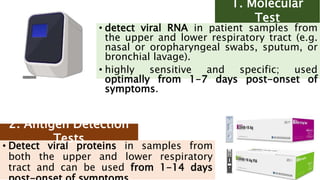 • detect viral RNA in patient samples from
the upper and lower respiratory tract (e.g.
nasal or oropharyngeal swabs, sputum, or
bronchial lavage).
• highly sensitive and specific; used
optimally from 1-7 days post-onset of
symptoms.
1. Molecular
Test
• Detect viral proteins in samples from
both the upper and lower respiratory
tract and can be used from 1-14 days
2. Antigen Detection
Tests
 