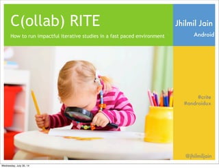 C(ollab) RITE
How to run impactful iterative studies in a fast paced environment
Jhilmil Jain
Android
#crite
@jhilmiljain
#androidux
Wednesday, July 30, 14
 