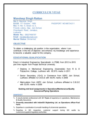 CURRICULUM VITAE
Mandeep Singh Rattan
S/o S. Manohar Singh
D.O.B: 17th October, 1989 PASSPORT NO.M6734211
R/o: H. NO. 9, Street no 3,
Friends colony, Opp. Jain School,
Chandigarh Road, Jamalpur,
Ludhiana
Mobile No.: 08527498787
Email: msrattan@ymail.com
Martial Status: Unmarried
OBJECTIVE
To obtain a challenging job position in the organization, where I can
contribute in the line of objective and enhance my knowledge and experience
to become a valuable asset for the company.
EDUCATIONAL QUALIFICATION
B.tech in Industrial Engineering Specializatin in (TQM) from 2012 to 2015
part time regular from Punjab technical university.
 Diploma in Mechanical Engineering (Automobile) from R & D
Polytechnic College, Ludhiana with 62.91% marks in 2011
 Senior Secondary (10+2) in Commerce from USPC Jain School,
Ludhiana affiliated to C.B.S.E with 55.8% marks in 2008
 Matriculation from USPC Jain School, Ludhiana affiliated to C.B.S.E
with 53.6% marks in 2006
Seeking mid level assignments in Operations/Maintenance/Quality
Assurance/Piping Operations
SNAPSHOT
 A result-oriented professional with 5.1 Years of experience in operations, Maintenance
& Quality Assurance.
 Presently associated with IndianOil Skytanking Ltd. as Operations officer-Fuel
Farm.
 Expertise in coordination & smooth handling of oil terminal operations.
 Expertise in QC inspection, customer support during QC audits by
customers/suppliers/regulatory authorities.
 