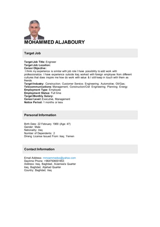 MOHAMMED ALJABOURY
Target Job
Target Job Title: Engineer
Target Job Location:
Career Objective:
I think my experience is similar with job role I have possibility to add work with
professionalize. I have experience outside Iraq worked with foreign employee from different
cultures that does inspire me how do work with value & I still keep in touch with them as
friends
Target Industry: Construction; Customer Service; Engineering; Automotive; Oil/Gas;
Telecommunications: Management; Construction/Civil Engineering; Planning; Energy
Employment Type: Employee
Employment Status: Full time
Target Monthly Salary:
Career Level: Executive, Management
Notice Period: 1 months or less
Personal Information
Birth Date: 22 February 1969 (Age: 47)
Gender: Male
Nationality: Iraq
Number of Dependents: 2
Driving License Issued From: Iraq; Yemen
Contact Information
Email Address: mmoammedss@yahoo.com
Daytime Phone: +9647506001853
Address: Iraq, Baghdad, AlJamea'a Quarter
Iraq, Baghdad, Aljehad Quarter
Country: Baghdad, Iraq
 