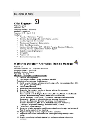Experience (25 Years)
Chief Engineer
At Dreshak group
Location: Iraq
Company industry: Hospitality
Job Role: Engineering
November 2015 – March 2016
Headlights:
 Preventive Maintenance Program
 Operating System, diagnostic, troubleshooting ,repairing
 Asset Management Documentation
 Maintenance Management Documentation
 Claim Guest Documentation
 Machines: Otis, Generators CAT 1100 KVA, Plumping, Electrical, A/C (carrier,
Samsung, Toshiba) Septic System, Treatment System
 Guide team according to program
 Using codes
 Purchase list
 Document maintenance dates
Workshop Director+ After Sales Training Manager
At Beladi Co.
Location: Baghdad, Iraq , Al-Muthana Airport St.
Company Industry: Automotive
Job Role: Customer Service
April 2011 – Jun 2015
After SalesTraining Manager Responsibility:
1. Establish training center
2. Plan annual courses : date & number of trainees
Technical & Non-technical (inside center)
3. Assist service manager with assessment program for traineesdepend on skills
level (grade1,grade2,grade3)
4. 3.Prepare the syllabus
5. Request the training material
6. Determine the overseas training in sharing with service manager
7. Example: Technical courses:
Mechanic skill basis 3: Engine ,Suspension , Steering Wheel , Health &safety
Principle ,Method of using didactic and technical documents
Electric skill basis 3: Electricity 1,Ventilation , Health and safety principle
,Ornaments , Method of using didactic and technical documents
Example Non-Technical Courses: Warehouse training course
Defective Parts Room , SST Room ,Parts Retail Counter, 7S 7storage
Techniques, Sign Board Strategy ,FIFO orderliness, Kaizen
8. Training OJT on job training
9. Share and help the campaign repairing team by diagnosis, spare parts request
,Top 10 faults, read electrical drawing
10. Prepare emergency training program in other branches
11. Prepare master trainer for each course (although training manager same
trainer)
12. Resolve manufacturing faults by analysis and communicate with mother
company
 