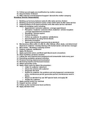 13. Follow-up and apply any modification by mother company
14. Documentation & Kaizen
15. R&D research and development support &emails the mother company
Workshop Director Responsibility:
1. Building up harmony between sales & after sales service division
2. Building up harmony between active unites within sales & after sales service
3. Implementation of all repairsactivities with after sales service standard
4. Apply all workshop cycle including :
 Appointment: welcome customer, arrange appointment
 Reception: Customer welcome sheet ,Customer vehicle reception
,arrange appointment to handover
 Workshop: Vehicle repairs
 Vehicle Handover
 Follow up customer & customer satisfactions
 Documentation by using formal sheets
 Warranty circulation
 Spare parts building requirements as standard
5. Maintenance offers (offer A, offer B, offer C)these offers study and determined
depend on customer need by sharing with market sector and service manager
6. Main Unites : Workshop & Quality Control
7. Capture customer satisfaction
8. Apply 5S (Kaizen)
9. Apply pyramids colors and Work split Board (work circulation)
10. Draw workshop personal vacation
11. Listing the new required new equipment and consumable tools every year
12. Evaluating workshop personal activities
13. Personal training requirement evaluation
14. Reviewing reports and financial invoices
15. Obtain guarantee circle
16. Apply repair cycle by obtain the procedure :
 Listen to customer statement
 Check the vehicle with customer
 Diagnosis the fault
 Explain to customer the problem and why happened ,maintenance
price, maintenance period ,guarantee period ,maintenance need in
future.
 Repair as standard by use SST special tools and apply 5S
 Satisfy the customer
17. Apply quality control by road test
18. Support service advisor
19. Follow up the maintenance team (uniform)
20. Apply standard time
 