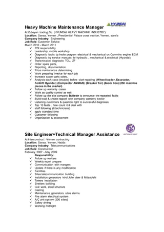 Heavy Machine Maintenance Manager
At Zubayen trading Co. (HYUNDAI HEAVY MACHINE INDUSTRY)
Location: Sanaa, Yemen , Presidential Palace cross section, Yemen, sana'a
Company Industry: Engineering
Job Role: Customer Service
March 2010 - March 2011
 PDI responsibility
 Leadership mobile workshop
 Diagnostic faults by Insite program electrical & mechanical on Cummins engine ECM
 Diagnostic by service manuals for hydraulic , mechanical & electrical (Hyundai)
 Transmission diagnostic TCU, ZF
 Order spare parts,
 Reporting, documentation
 Price maintenance determining
 Work preparing invoice for each job
 Increase spare parts sales,
 Analysis each case (trouble) before start repairing (Wheel loader, Excavator,
Forklift Hyundai) (Compactor AMMAN) (Breaker Tor) (Zoom lion) (250 machine
pieces in the market)
 Follow up warranty cases
 Work as quality control as well
 Follow up the site company Bulletin to announce the repeated faults
 Build trust & create rapport with company warranty sector
 Listening customers & question right to successful diagnoses
 Top 10 faults , how count it & deal with
 staff following (6 technicians)
 apply standard time
 Customer following
 Organization & assessment
Site Engineer+Technical Manager Assistance
At Interconstruct -Yemen contracting
Location: Sanaa, Yemen, Hadda
Company Industry: Telecommunications
Job Role: Construction
February 2007 - May 2009
Responsibility:
 Follow up workers
 Weekly report prepare
 Communication with mangers
 Update if there is any modification
 Facilities
 Sites telecommunication building
 Installation generators kind John deer & Mitsubishi
 Towers installation
 Shelters building
 Civil work, steel structure
 Casting
 Maintenance generators sites alarms
 Fire alarm electrical system
 A/C unit system (300 sites)
 Safety driving
 Working midnight
 