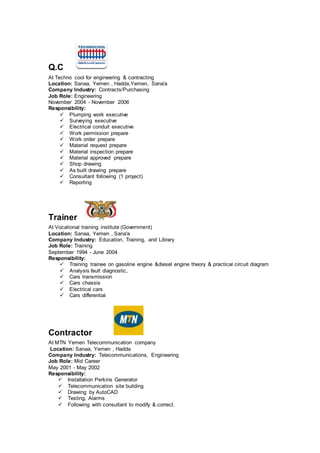 Q.C
At Techno cool for engineering & contracting
Location: Sanaa, Yemen , Hadda,Yemen, Sana'a
Company Industry: Contracts/Purchasing
Job Role: Engineering
November 2004 - November 2006
Responsibility:
 Plumping work executive
 Surveying executive
 Electrical conduit executive
 Work permission prepare
 Work order prepare
 Material request prepare
 Material inspection prepare
 Material approved prepare
 Shop drawing
 As built drawing prepare
 Consultant following (1 project)
 Reporting
Trainer
At Vocational training institute (Government)
Location: Sanaa, Yemen , Sana'a
Company Industry: Education, Training, and Library
Job Role: Training
September 1994 - June 2004
Responsibility:
 Training trainee on gasoline engine &diesel engine theory & practical circuit diagram
 Analysis fault diagnostic,
 Cars transmission
 Cars chassis
 Electrical cars
 Cars differential
Contractor
At MTN Yemen Telecommunication company
Location: Sanaa, Yemen , Hadda
Company Industry: Telecommunications, Engineering
Job Role: Mid Career
May 2001 - May 2002
Responsibility:
 Installation Perkins Generator
 Telecommunication site building
 Drawing by AutoCAD
 Testing, Alarms
 Following with consultant to modify & correct.
 