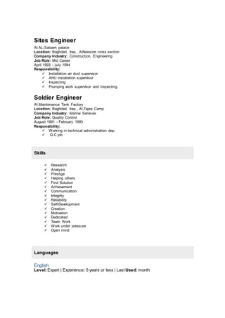 Sites Engineer
At AL-Salaam palace
Location: Baghdad, Iraq , AlNessore cross section
Company Industry: Construction, Engineering
Job Role: Mid Career
April 1993 - July 1994
Responsibility:
 Installation air duct supervisor
 AHU installation supervisor
 Inspecting
 Plumping work supervisor and inspecting.
Soldier Engineer
At Maintenance Tank Factory
Location: Baghdad, Iraq , Al-Tajee Camp
Company Industry: Marine Services
Job Role: Quality Control
August 1991 - February 1993
Responsibility:
 Working in technical administration dep.
 Q.C job
Skills
 Research
 Analysis
 Prestige
 Helping others
 Find Solution
 Achievement
 Communication
 Integrity
 Reliability
 Self-Development
 Creation
 Motivation
 Dedicated
 Team Work
 Work under pressure
 Open mind
Languages
English
Level:Expert | Experience: 5 years or less | Last Used: month
 
