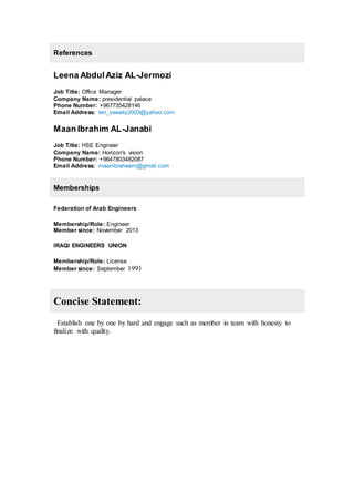 References
Leena AbdulAziz AL-Jermozi
Job Title: Office Manager
Company Name: presidential palace
Phone Number: +967735428146
Email Address: len_sweety2003@yahoo.com
Maan Ibrahim AL-Janabi
Job Title: HSE Engineer
Company Name: Horizon's vision
Phone Number: +9647803482087
Email Address: maanibraheem@gmail.com
Memberships
Federation of Arab Engineers
Membership/Role: Engineer
Member since: November 2013
IRAQI ENGINEERS UNION
Membership/Role: License
Member since: September 1991
Concise Statement:
Establish one by one by hard and engage such as member in team with honesty to
finalize with quality.
 