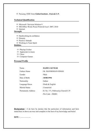  Pursuing CCC from Global Institute , Etawah U.P.
Technical Qualification
 Microsoft Navision Solution 9
 MS-Office Word, Power Point & Excel 2007, 2010
 Internet
Strength
 Hardworking & confidence
 Honesty
 Positive Attitude
 Working in Team Spirit
Hobbies
 Playing Cricket
 Appreciate to music
 Chess
 Computer Games
Personal Profile
Name : RAHUL KUMAR
Fathers Name : Sh. MANMOHAN SINGH
Gender : Male
Date of Birth : 10/08/1994
Nationality : Indian
Language Know : Hindi & English
Marital Status : Unmarried
Permanents Address : H. No. 171, Pathwariya Etawah U.P.
: Pin Code - 206001
Declaration: - I do here by declare that the particulars of information and facts
stated here in above are true and complete to the best of my knowledge and belief.
DATE: - ………………..
 