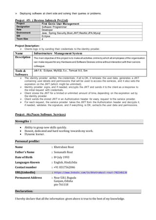  Deploying software at client side and solving their queries or problems.
Project #5: ( Bestray Infotech Pvt.Ltd)
Project First Genix User Management
Designation Software Programmer
Role Developer
Environment Java, Spring Security,Boot,JWT,Restful,JPA,Mysql
IDE Eclipse
Team Size 4
Project Description:
 Clients logs in by sending their credentials to the identity provider.
 The identity provider verifies the credentials; if all is OK, it retrieves the user data, generates a JWT
containing user details and permissions that will be used to access the services, and it also sets the
expiration on the JWT (which might be unlimited).
 Identity provider signs, and if needed, encrypts the JWT and sends it to the client as a response to
the initial request with credentials.
 Client stores the JWT for a limited or unlimited amount of time, depending on the expiration set by
the identity provider.
 Client sends the stored JWT in an Authorization header for every request to the service provider.
 For each request, the service provider takes the JWT from the Authorization header and decrypts it,
if needed, validates the signature, and if everything is OK, extracts the user data and permissions.
Project #6:(Nacre Software Services)
Strengths :
 Ability to grasp new skills quickly.
 Honest, dedicated and hard working towards my work.
 Dynamic learner.
Personal profile:
Name : Khetrabasi Rout
Father’s Name : Somanath Rout
Date of Birth : 8th July 1993
Languages Known : English, Hindi,Odia
Contact number : +91 8317562046
URL(LinkedIn) : https://www.linkedin.com/in/khetrabasi-rout-70214b136
Permanent Address : Near S.B.I, Buguda
Ganjam, Odisha
pin-761118
Declaration:
I hereby declare that all the information given above is true to the best of my knowledge.
Name Infrastructure Management System
Description The main objective of this project is to make all activities online by which all employees ofthe organisation
can make requestfor any Hardware and Software Devices online withoutinteraction with their seniors
colleague.
Tools &
Softwares
Jdk1.8, Eclipse, MySQL 5.x., Tomcat 9.0, Svn
 