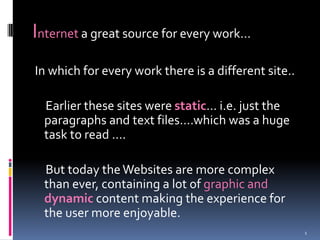 Internet a great source for every work…  In which for every work there is a different site..      Earlier these sites were static… i.e. just the paragraphs and text files….which was a huge task to read ….      But today the Websites are more complex than ever, containing a lot of graphic anddynamic content making the experience for the user more enjoyable.  1 