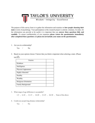 The purpose of this survey form is to gather the information and examine on how people choosing their
mate in term of psychology. Your participation in this research project is entirely voluntary. In order, for
the information you provide to be useful, it is important that you answer these questions fully and
candidly. To ensure confidentiality of you responses please return the questionnaire immediately
after completed these questions and please do not include your name on the questionnaire.

1. Are you in a relationship?
Yes

/

No

2. Based on your opinion choose 3 factors that you think is important when selecting a mate. (Please
tick

)
Factors
Kindness
Intelligence
Physical Appearance
Highly Educated
Healthy
Wealthy
Religious Orientation
Family Background

3. What range of age difference is acceptable?
1-5 , 6-10 , 11-15 , 16-20 , 21-25 , 26-30 , None of the above

4. Could you accept long distance relationship?
Yes

/

No

 