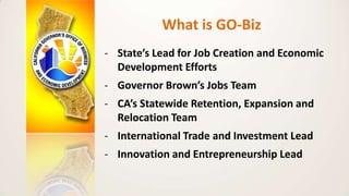 What is GO-Biz
- State’s Lead for Job Creation and Economic
Development Efforts
- Governor Brown’s Jobs Team
- CA’s Statew...