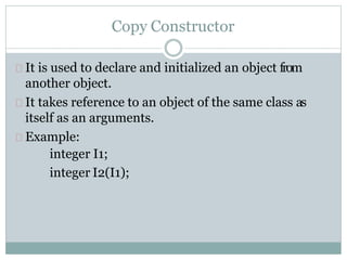 Copy Constructor
It is used to declare and initialized an object from
another object.
It takes reference to an object of the same class as
itself as an arguments.
Example:
integer I1;
integer I2(I1);
 