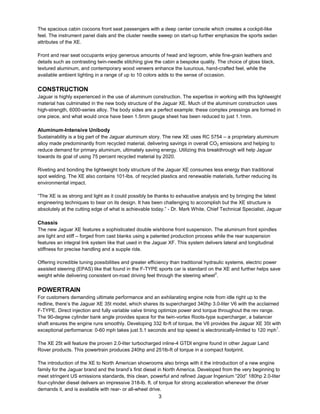 3
The spacious cabin cocoons front seat passengers with a deep center console which creates a cockpit-like
feel. The instrument panel dials and the cluster needle sweep on start-up further emphasize the sports sedan
attributes of the XE.
Front and rear seat occupants enjoy generous amounts of head and legroom, while fine-grain leathers and
details such as contrasting twin-needle stitching give the cabin a bespoke quality. The choice of gloss black,
textured aluminum, and contemporary wood veneers enhance the luxurious, hand-crafted feel, while the
available ambient lighting in a range of up to 10 colors adds to the sense of occasion.
CONSTRUCTION
Jaguar is highly experienced in the use of aluminum construction. The expertise in working with this lightweight
material has culminated in the new body structure of the Jaguar XE. Much of the aluminum construction uses
high-strength, 6000-series alloy. The body sides are a perfect example: these complex pressings are formed in
one piece, and what would once have been 1.5mm gauge sheet has been reduced to just 1.1mm.
Aluminum-Intensive Unibody
Sustainability is a big part of the Jaguar aluminum story. The new XE uses RC 5754 – a proprietary aluminum
alloy made predominantly from recycled material, delivering savings in overall CO2 emissions and helping to
reduce demand for primary aluminum, ultimately saving energy. Utilizing this breakthrough will help Jaguar
towards its goal of using 75 percent recycled material by 2020.
Riveting and bonding the lightweight body structure of the Jaguar XE consumes less energy than traditional
spot welding. The XE also contains 101-lbs. of recycled plastics and renewable materials, further reducing its
environmental impact.
“The XE is as strong and light as it could possibly be thanks to exhaustive analysis and by bringing the latest
engineering techniques to bear on its design. It has been challenging to accomplish but the XE structure is
absolutely at the cutting edge of what is achievable today.” - Dr. Mark White, Chief Technical Specialist, Jaguar
Chassis
The new Jaguar XE features a sophisticated double wishbone front suspension. The aluminum front spindles
are light and stiff – forged from cast blanks using a patented production process while the rear suspension
features an integral link system like that used in the Jaguar XF. This system delivers lateral and longitudinal
stiffness for precise handling and a supple ride.
Offering incredible tuning possibilities and greater efficiency than traditional hydraulic systems, electric power
assisted steering (EPAS) like that found in the F-TYPE sports car is standard on the XE and further helps save
weight while delivering consistent on-road driving feel through the steering wheel2
.
POWERTRAIN
For customers demanding ultimate performance and an exhilarating engine note from idle right up to the
redline, there’s the Jaguar XE 35t model, which shares its supercharged 340hp 3.0-liter V6 with the acclaimed
F-TYPE. Direct injection and fully variable valve timing optimize power and torque throughout the rev range.
The 90-degree cylinder bank angle provides space for the twin-vortex Roots-type supercharger, a balancer
shaft ensures the engine runs smoothly. Developing 332 lb-ft of torque, the V6 provides the Jaguar XE 35t with
exceptional performance: 0-60 mph takes just 5.1 seconds and top speed is electronically-limited to 120 mph1
.
The XE 25t will feature the proven 2.0-liter turbocharged inline-4 GTDI engine found in other Jaguar Land
Rover products. This powertrain produces 240hp and 251lb-ft of torque in a compact footprint.
The introduction of the XE to North American showrooms also brings with it the introduction of a new engine
family for the Jaguar brand and the brand’s first diesel in North America. Developed from the very beginning to
meet stringent US emissions standards, this clean, powerful and refined Jaguar Ingenium “20d” 180hp 2.0-liter
four-cylinder diesel delivers an impressive 318-lb. ft. of torque for strong acceleration whenever the driver
demands it, and is available with rear- or all-wheel drive.
 