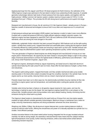 4
Applying learnings from the Jaguar Land Rover V6 diesel programs for North America, the calibration of the
180hp Ingenium engine was optimized to the last detail to deliver truly outstanding throttle response. A variable
geometry turbocharger delivers high levels of boost pressure from low engine speeds, and together with the
highly precise 1,800bar common rail injection system, enables maximum torque output of 318 lb. ft. to be
developed from just 1,750rpm. This provides the XE with strong launch performance and superb mid-range
flexibility.
Designed and manufactured in-house, the all- aluminum 2.0- liter Ingenium diesel – already proven in Europe –
features a wealth of advanced technologies to ensure that it is as clean and responsive as it is smooth and
quiet.
A high-pressure exhaust gas recirculation (EGR) system now features a cooler to make it even more effective.
Coupled with a cooled low-pressure EGR and a highly efficient selective catalytic reduction system, the
Ingenium engine has been designed to meet EPA Tier3-160 and California LEVIII-160 exhaust emissions
standards, which are among the most stringent in the world.
Additionally, systematic friction reduction has been pursued throughout. With features such as the split-cooling
system, variable flow coolant pump, mapped thermostat and switchable piston cooling jets the Ingenium diesel
is inherently efficient by cutting parasitic losses and ensuring a rapid warm up from cold. Variable exhaust cam
timing also helps the aftertreatment system reach operating temperature quickly, further reducing emissions.
“The new generation of Ingenium diesel engines are wholly designed and manufactured in-house at our new
engine plant in Wolverhampton. No opportunity has been missed in ensuring their design is right on the cutting
edge of technical advancement to achieve the highest levels of efficiency, performance and refinement.” - Ron
Lee, Group Chief Powertrain Engineer, Jaguar Cars.
All Ingenium engines, developed entirely by Jaguar engineering, are based around a deep-skirt aluminum
cylinder block featuring thin-wall, press-fit cast iron liners; these offer the best balance of weight, surface finish,
and robustness.
The engine’s split-cooling system, mapped thermostat, and fully variable mechanical water pump enable
standing water in the block while coolant circulates through the crossflow channels in the cylinder head. So the
engine warms up more quickly, reducing friction and as a result, improving fuel consumption.
Parasitic losses have been cut in other ways too: the electronically-controlled oil pump matches its flow rate
according to engine speed, load and temperature, and switchable piston cooling jets operate only when
needed.
Variable valve timing has been a feature on all gasoline Jaguar engines for many years, and now the
technology is making its way into the diesel: the new Ingenium engines benefit from a cam phaser on the
exhaust side. Variable exhaust valve timing enables more rapid catalyst heating, thereby minimizing harmful
emissions during the critical warm-up phase.
The Ingenium diesel engine is characterized by the rapid build-up of torque from very low engine speeds,
enabled by highly efficient variable geometry turbochargers. Maximum torque is maintained over a wide rev
range, ensuring instantaneous response and strong acceleration whenever the driver demands it.
Weighing only 304lbs (138kg), this all-aluminum engine features twin counter-rotating balancer shafts to
cancel-out second order forces, offering the smoothness and power of a naturally aspirated six-cylinder but in a
smaller, more efficient package.
Another innovative feature is the sheet metal turbine housing integrated into the air-gap insulated exhaust
manifold. As well as saving weight, the assembly’s reduced thermal mass means that the catalyst reaches
light-off temperature more quickly, further reducing emissions, while a low-inertia turbine wheel delivers
outstanding transient response.
 