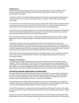 5
All-Wheel Drive
All-wheel drive (AWD) was engineered into the XE from day one and debuts in 2017 worldwide. In North
American markets AWD will be available exclusively with the 180hp Ingenium diesel and the 340hp
supercharged V6 gas engines.
The addition of AWD to the range broadens the appeal of the XE further by maximizing the performance and
handling benefits of the extra traction, particularly in adverse conditions, making the XE a true all-weather
sports sedan2
.
Like the all-new XF and F-PACE, the XE uses a torque on-demand AWD system featuring a transfer case with
a multi-plate wet clutch pack and a chain drive to the front propshaft. It’s a very fast-acting system and can
make the transition from purely rear-wheel drive to all-wheel drive in just 165 milliseconds.
In normal driving, all of the engine’s torque is sent to the rear axle, preserving the rear-wheel drive dynamics of
the XE, and ensuring that steering feel remains uncorrupted – this would not be possible with permanent all-
wheel drive where higher parasitic losses also affect driving dynamics.
How much torque is transferred, and when, is determined by Intelligent Driveline Dynamics (IDD) – a highly
sophisticated control technology developed and calibrated entirely in-house and first used on the F-TYPE
AWD.
Taking data from the yaw rate, lateral acceleration and steering wheel angle sensors in the XE, IDD
continuously estimates the friction between the tires and the road, and also how much of the available grip is
being exploited at each tire contact patch. IDD can then apply predictive, feed-forward control strategies as well
as reactive, feedback control. IDD is also networked to the Dynamic Stability Control (DSC) system, the torque
vectoring system and Jaguar Drive Control to make the AWD system even more effective.
If IDD predicts that the rear axle is approaching the limit of available traction, torque is transferred to the front
axle. Torque can also be transferred to the front axle to help mitigate oversteer during fast cornering by
providing yaw damping.
Automatic Transmissions
A ZF®
eight-speed automatic transmission routes power to the wheels across the entire range of engines
available in the XE in North America, from the 2.0-liter petrol and diesel engine to the range topping 3.0-liter
supercharged V6. Two specifically-optimized versions of this highly efficient and smooth-shifting transmission
are available in the XE: the supercharged V6 AWD is matched to the 8HP70, while the supercharged V6 RWD,
Ingenium diesel and GTDI four-cylinder petrol engines are paired with the lighter, more compact 8HP45.
ADVANCED DRIVER ASSISTANCE TECHNOLGIES
The Jaguar XE will be equipped with All-Surface Progress Control (ASPC). This new system, developed with
the input of decades of Jaguar Land Rover experience in off-road traction systems, works like a low-speed
cruise control. Functioning between 2 mph and 19 mph, ASPC is designed to precisely control brake and
powertrain systems delivering optimum traction in a variety of road conditions2
.
An optional laser head-up display (HUD) technology provides the driver with information such as speed and
navigation instructions by projecting high-contrast color images onto the windshield, keeping the driver’s eyes
on the road while providing excellent visibility in a variety of conditions from day to night2
.
The 2017 XE also features an available Automatic Emergency Braking (AEB) system2
. Sensors in this system
provide measurements of speed and distance of objects ahead and can initiate full braking to avoid or mitigate
a collision.
Acting as the ‘eyes’ of the optional AEB, the XE features stereo camera technology that also supports Traffic
Sign Recognition (TSR) and Lane Departure Warning (LDW) systems which provide data for the new Adaptive
 
