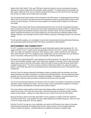 6
Speed Limiter (ASL) feature2
. ASL uses TSR data to adjust the set point, and can automatically increase or
decrease the vehicle’s speed while the accelerator pedal is pressed1,2
. If a higher speed limit is detected, the
ASL system notifies the driver and can smoothly accelerate the vehicle up to the new limit. If the new speed
limit is lower, the vehicle can be slowed down accordingly.
The Lane Keep Assist system builds on the functionality of the LDW system: if it determines that the vehicle is
likely to drift out of its lane it can guide the driver back towards the center by using the EPAS to apply a small
amount of counter-steering2
. The amount of torque applied to the steering wheel is slight and can be easily
over-ridden.
Tiredness is often a factor when drivers unintentionally leave their lane, and the XE incorporates technology
that can support them here too. Driving when tired is often characterized by periods of little or no steering at all,
followed by sudden and sometimes excessive inputs when the driver reacts. The Driver Condition Monitor
system recognizes this behavior and, by also studying the use of the brake and accelerator pedals and the
direction indicators, can encourage the drive to take a break by showing a multi-stage warning in the instrument
cluster2
.
The XE also offers systems such as Adaptive Cruise Control, Closing Vehicle Sensing, Blind Spot Monitoring,
semi-automated parallel and perpendicular Park Assist, and Reverse Traffic Detection2
.
INFOTAINMENT AND CONNECTIVITY
For 2017, customers can now choose between two great infotainment systems when buying their XE – the
Jaguar InControl®
Touch™ system and the next-generation InControl Touch Pro™ system4
. InControl Touch
relies on an eight-inch capacitive touchscreen which features a clear, intuitive interface with fast response
times, while InControl Touch Pro is designed around a tablet-style 10.2-inch touchscreen and is as intuitive to
use as it is powerful, making every journey a more enjoyable, rewarding experience.
InControl Touch supports Bluetooth®
, audio streaming and USB connectivity. The Jaguar XE can also be fitted
with an SD card-based navigation system which allows easy upgrades of map data. Voice control using plain
speech gives access to any level of the system, without the need for drivers to take their eyes off the road or
navigate through menus3,4
. For drivers wanting a traditional infotainment interface, the Jaguar XE systems
feature a user-friendly map which can be operated by touch using simple pinch-to-zoom commands like many
smartphones.
InControl Touch Pro features advanced technologies including a powerful quad-core processor and a high-
speed solid-state drive (SSD). Everything is connected using ultra-fast Ethernet – the most advanced network
available and up to five times quicker than competing technologies. Put together, this gives InControl Touch
Pro incredible computing power and delivers exceptional performance and functionality.
The 10.2-inch touchscreen featured in the InControl Touch Pro system is the largest in the segment and makes
interaction smooth, seamless and intuitive. The home screen can be customized and widgets can be added –
it’s even possible to add additional customized home screens if desired.
The screen delivers superb graphics and the super-wide display enables multi-tasking3,4
. So for instance,
media can be shown in the main area of the screen, while the side panel can show journey status, weather
reports or phone details – swiping up or down allows the user to select from one of up to five panels.
Because the data is stored on the high-speed SSD it can be accessed in a fraction of the time needed for
conventional hard drives, so the graphics are sharp, highly detailed and incredibly responsive. Users can zoom
in and out of maps using ‘pinch’ and ‘pan’ gesture.
InControl Touch Pro can get you to your destination even when the GPS signal is lost, thanks to innovative
dead-reckoning functionality. By analyzing data from the vehicle’s sensors, it can accurately predict the
vehicle’s location and heading – something beyond the capability of smartphone navigation apps.
 
