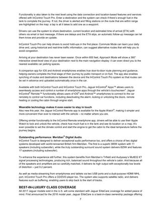 7
Functionality is also taken to the next level using the data connection and location-based features and services
offered with InControl Touch Pro. Enter a destination and the system can check if there’s enough fuel in the
tank to complete the journey. If not, the driver is alerted and filling stations on the route that are within range
are highlighted on the map: a tap is all it takes to add one as a waypoint.
Drivers can use the system to share destination, current location and estimated time of arrival (ETA) with
others via email or text message. If there are delays and the ETA slips, an automatic follow-up message can let
them know and provide an update.
InControl Touch Pro can help drivers to avoid hold-ups in the first place: Commute Mode can learn your daily
drive and, using historical and real-time traffic information, can suggest alternative routes that will help you to
avoid congestion.
Arriving at your destination has never been easier. Once within 600 feet, Approach Mode will show a 360°
interactive street-level view of your destination next to the main navigation display: it can even direct you to the
nearest available car parking spaces.
A companion app for iOS and Android smartphones enables true door-to-door route planning and guidance,
helping owners complete the final stage of their journey by public transport or on foot. The app also enables
synching of routes and destinations between the device and the InControl Touch Pro system so that routes can
be set in advance and uploaded automatically once in the car.
Available with both InControl Touch and InControl Touch Pro, Jaguar InControl®
Apps™ allows users to
seamlessly access and control a number of smartphone apps through the vehicle’s touchscreen4
. Jaguar
InControl®
Remote™ functionality allows users of iOS®
and Android™ smartphones to connect to the car
remotely to control car functions, including deactivating the alarm, locking or unlocking the doors, remote
heating or cooling the cabin through engine start.
Wearable technology makes it even easier to stay in touch
Also new this year, the Jaguar InControl Remote app is available for the Apple Watch®
, making it simpler and
more convenient than ever to interact with the vehicle – no matter where you are.
Offering similar functionality to the InControl Remote smartphone app, drivers will be able to use their Apple
Watch to lock and unlock the vehicle, check how much fuel is in the tank and see its location on a map. It’s
even possible to set the climate control and start the engine to get the cabin to the ideal temperature before the
journey begins.
Outstanding performance: Meridian
®
Digital Audio
InControl Touch is designed to deliver exceptional audio performance too, and offers a choice of two digital
systems developed with world-renowned British firm Meridian. The first is a superb 380W system with 11
speakers (including subwoofer), while the truly outstanding surround sound system delivers 825W and features
17 speakers (including subwoofer).
To enhance the experience still further, this system benefits from Meridian’s Trifield and Audyssey’s MultEQ XT
signal processing technologies, producing rich, balanced sound throughout the vehicle’s cabin. And because all
of the speakers and amplifiers are so carefully matched, it delivers its high output with exceptionally low levels
of distortion – just 0.2 percent.
As well as media streaming from smartphones and tablets via two USB ports and a dual-purpose HDMI/ MHL
port, InControl Touch Pro offers a CD/DVD player too. The system also supports satellite radio, and delivers
features such as buffering, enabling users to skip back to the start of tracks.
BEST-IN-LUXURY CLASS COVERAGE
All 2017 Jaguar models sold in the U.S. will come standard with Jaguar EliteCare coverage for added peace of
mind. First announced for the 2016 model year, Jaguar EliteCare is a best-in-class ownership package offering
 