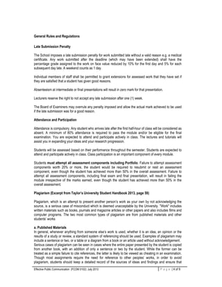 Effective Public Communication (FCOM 0102): July 2013 P a g e | 4 of 9
General Rules and Regulations
Late Submission Penalty
The School imposes a late submission penalty for work submitted late without a valid reason e.g. a medical
certificate. Any work submitted after the deadline (which may have been extended) shall have the
percentage grade assigned to the work on face value reduced by 10% for the first day and 5% for each
subsequent day late. A weekend counts as 1 day.
Individual members of staff shall be permitted to grant extensions for assessed work that they have set if
they are satisfied that a student has given good reasons.
Absenteeism at intermediate or final presentations will result in zero mark for that presentation.
Lecturers reserve the right to not accept any late submission after one (1) week.
The Board of Examiners may overrule any penalty imposed and allow the actual mark achieved to be used
if the late submission was for a good reason.
Attendance and Participation
Attendance is compulsory. Any student who arrives late after the first half-hour of class will be considered as
absent. A minimum of 80% attendance is required to pass the module and/or be eligible for the final
examination. You are expected to attend and participate actively in class. The lectures and tutorials will
assist you in expanding your ideas and your research progression.
Students will be assessed based on their performance throughout the semester. Students are expected to
attend and participate actively in class. Class participation is an important component of every module.
Students must attempt all assessment components including Portfolio. Failure to attempt assessment
components worth 20% or more, the student would be required to resubmit or resit an assessment
component, even though the student has achieved more than 50% in the overall assessment. Failure to
attempt all assessment components, including final exam and final presentation, will result in failing the
module irrespective of the marks earned, even though the student has achieved more than 50% in the
overall assessment.
Plagiarism (Excerpt from Taylor’s University Student Handbook 2013, page 59)
Plagiarism, which is an attempt to present another person’s work as your own by not acknowledging the
source, is a serious case of misconduct which is deemed unacceptable by the University. "Work" includes
written materials such as books, journals and magazine articles or other papers and also includes films and
computer programs. The two most common types of plagiarism are from published materials and other
students’ works
a. Published Materials
In general, whenever anything from someone else’s work is used, whether it is an idea, an opinion or the
results of a study or review, a standard system of referencing should be used. Examples of plagiarism may
include a sentence or two, or a table or a diagram from a book or an article used without acknowledgement.
Serious cases of plagiarism can be seen in cases where the entire paper presented by the student is copied
from another book, with an addition of only a sentence or two by the student. While the former can be
treated as a simple failure to cite references, the latter is likely to be viewed as cheating in an examination.
Though most assignments require the need for reference to other peoples’ works, in order to avoid
plagiarism, students should keep a detailed record of the sources of ideas and findings and ensure that
 