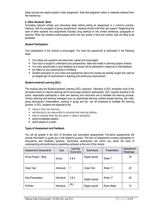 Effective Public Communication (FCOM 0102): July 2013 P a g e | 5 of 9
these sources are clearly quoted in their assignment. Note that plagiarism refers to materials obtained from
the Internet too.
b. Other Students’ Work
Circulating relevant articles and discussing ideas before writing an assignment is a common practice.
However, with the exception of group assignments, students should write their own papers. Plagiarising the
work of other students into assignments includes using identical or very similar sentences, paragraphs or
sections. When two students submit papers which are very similar in tone and content, both are likely to be
penalised.
Student Participation
Your participation in the module is encouraged. You have the opportunity to participate in the following
ways:
Your ideas and questions are welcomed, valued and encouraged.
Your input is sought to understand your perspectives, ideas and needs in planning subject revision.
You have opportunities to give feedback and issues will be addressed in response to that feedback.
Do reflect on your performance in Portfolios.
Student evaluation on your views and experiences about the module are actively sought and used as
an integral part of improvement in teaching and continuous improvement.
Student-centered Learning (SCL)
The module uses the Student-centered Learning (SCL) approach. Utilization of SCL embodies most of the
principles known to improve learning and to encourage student’s participation. SCL requires students to be
active, responsible participants in their own learning and instructors are to facilitate the learning process.
Various teaching and learning strategies such as experiential learning, problem-based learning, site visits,
group discussions, presentations, working in group and etc. can be employed to facilitate the learning
process. In SCL, students are expected to be:
active in their own learning;
self-directed to be responsible to enhance their learning abilities;
able to cultivate skills that are useful in today’s workplace;
active knowledge seekers;
active players in a team.
Types of Assessment and Feedback
You will be graded in the form of formative and summative assessments. Formative assessments will
provide information to guide you in the research process. This form of assessment involves participation in
discussions and feedback sessions. Summative assessment will inform you about the level of
understanding and performance capabilities achieved at the end of the module.
Assessment Components Type
Learning
Outcome/s
Submission Presentation
Assessment
Weightage
Group Project – Blog
Group 2 & 4
Digital upload
Week 7
30
Class Test Individual 1 Class Test Week 11 20
Oral Presentation Individual 2 & 3
Digital Upload
Week 17 40
Portfolio Individual
ALL
Digital upload Exam Week 10
 