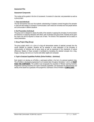 Effective Public Communication (FCOM 0102): July 2013 P a g e | 6 of 9
Assessment Plan
Assessment Components
This module will be graded in the form of coursework. It consists of a class test, oral presentation as well as
a group project.
1. Class test (Individual)
This test will examine how much the students understanding of chapters covered throughout the semester
in class and test mastery of concepts of communication, both verbal and nonverbal and how people behave
and communicate in different situations
2. Oral Presentation (Individual)
This group work is designed to assess the ability of the students in applying the principles of communication
and behaviour in analyzing interaction with others, both at individual and group levels. Students will be given
four topics and will be required to choose one of them. The format of the assessment will be based on
verbal presentation.
3. Group Project- Blog (Group)
The group project which is in a form of a blog will demonstrate mastery of selected concepts from the
course selected by students. Students will be expected to show application of the principles of
communication at individual and at group levels as well as awareness of the importance of cultural
differences. Mastery of these concepts is manifested by translating the selected concepts into a blog.
Images, drawings, text and so on must be well edited, legible and composed.
4. Taylor’s Graduate Capabilities Portfolio (Online Portfolio) – (Individual)
Each student is to develop an e-Portfolio, a web-based portfolio in the form of a personal academic blog.
The e-Portfolio is developed progressively for all modules taken throughout Semesters 1 and 2, and MUST
PASS THIS COMPONENT. The portfolio must encapsulate the acquisition of Module Learning Outcome,
Programme Learning Outcomes and Taylor’s Graduate Capabilities, and showcases the distinctiveness and
identity of the student as a graduate of the programme. Submission of the E-Portfolio is COMPULSARY.
 